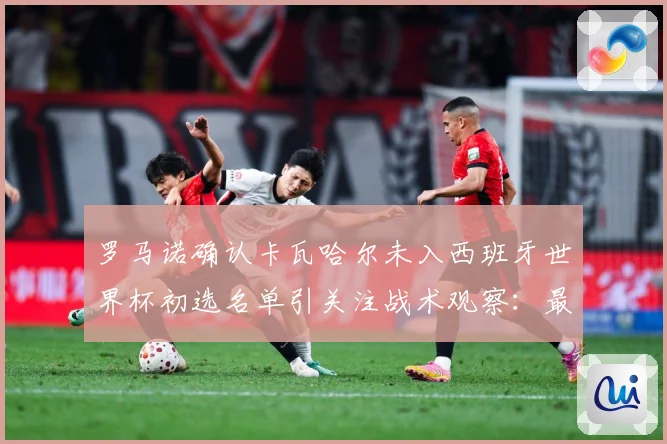 罗马诺确认卡瓦哈尔未入西班牙世界杯初选名单引关注战术观察：最新赛事动态与深度分析