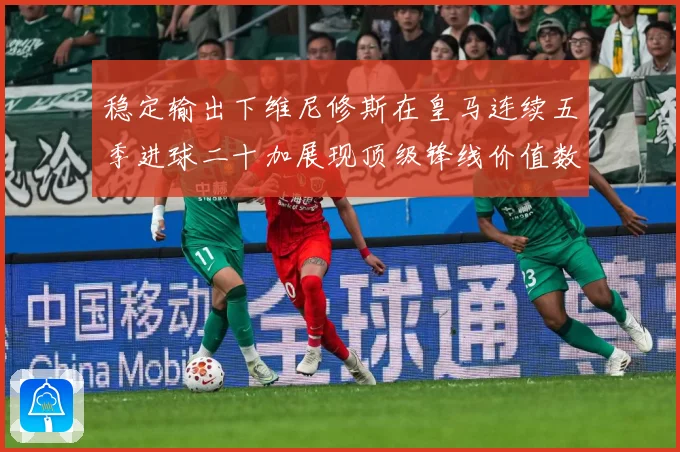 稳定输出下维尼修斯在皇马连续五季进球二十加展现顶级锋线价值数据研判：最新赛事动态与深度分析