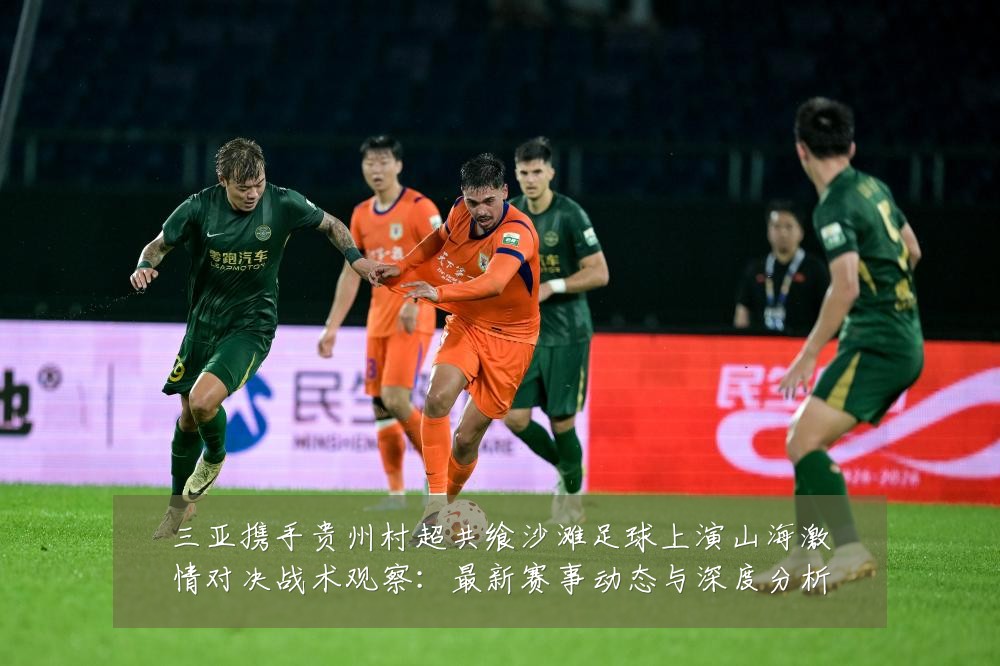 三亚携手贵州村超共飨沙滩足球上演山海激情对决战术观察：最新赛事动态与深度分析